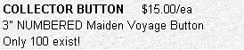 Text Box: COLLECTOR BUTTON     $15.00/ea
3" NUMBERED Maiden Voyage Button 
Only 100 exist!